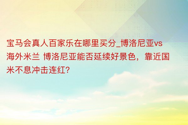 宝马会真人百家乐在哪里买分_博洛尼亚vs海外米兰 博洛尼亚能否延续好景色，靠近国米不息冲击连红？