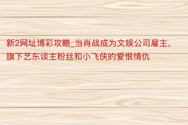 新2网址博彩攻略_当肖战成为文娱公司雇主，旗下艺东谈主粉丝和小飞侠的爱恨情仇