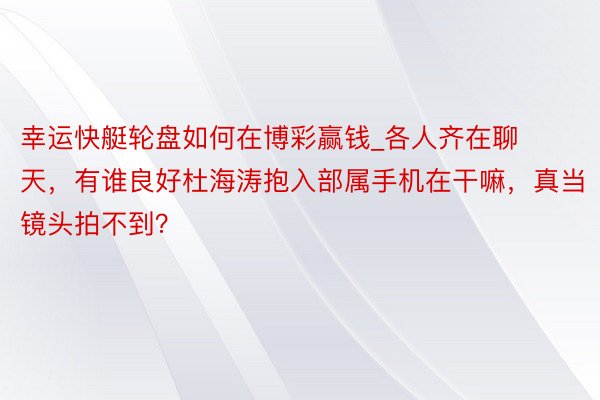 幸运快艇轮盘如何在博彩赢钱_各人齐在聊天，有谁良好杜海涛抱入部属手机在干嘛，真当镜头拍不到？