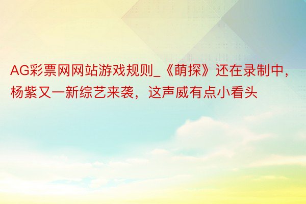 AG彩票网网站游戏规则_《萌探》还在录制中，杨紫又一新综艺来袭，这声威有点小看头