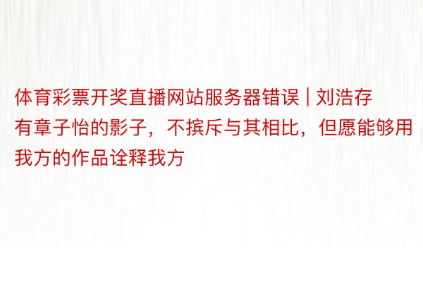 体育彩票开奖直播网站服务器错误 | 刘浩存有章子怡的影子，不摈斥与其相比，但愿能够用我方的作品诠释我方