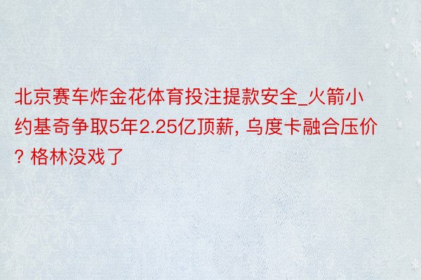 北京赛车炸金花体育投注提款安全_火箭小约基奇争取5年2.25亿顶薪, 乌度卡融合压价? 格林没戏了