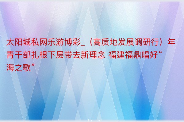 太阳城私网乐游博彩_（高质地发展调研行）年青干部扎根下层带去新理念 福建福鼎唱好“海之歌”