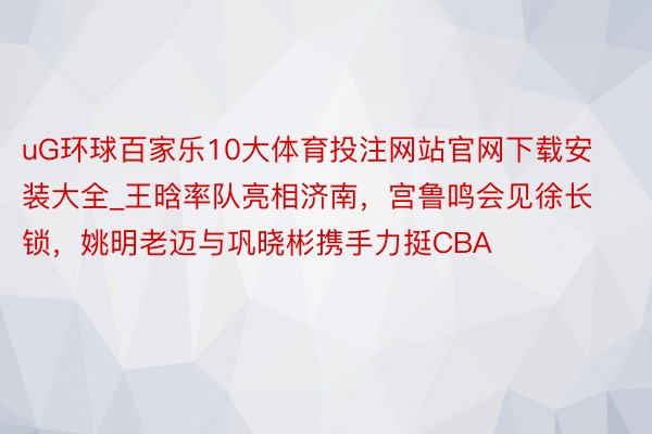 uG环球百家乐10大体育投注网站官网下载安装大全_王晗率队亮相济南，宫鲁鸣会见徐长锁，姚明老迈与巩晓彬携手力挺CBA