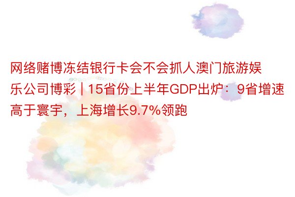 网络赌博冻结银行卡会不会抓人澳门旅游娱乐公司博彩 | 15省份上半年GDP出炉：9省增速高于寰宇，上海增长9.7%领跑