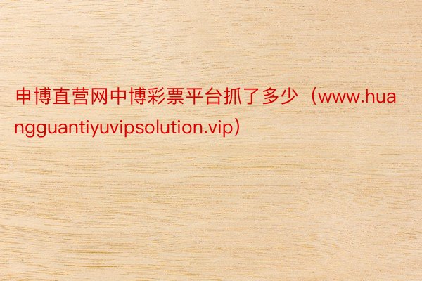 申博直营网中博彩票平台抓了多少（www.huangguantiyuvipsolution.vip）