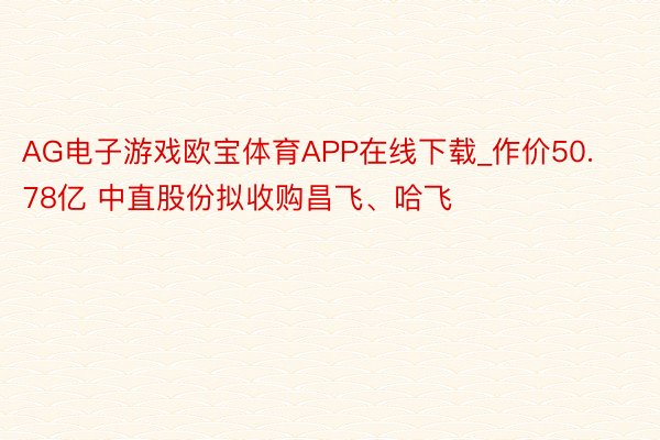 AG电子游戏欧宝体育APP在线下载_作价50.78亿 中直股份拟收购昌飞、哈飞