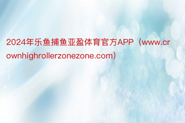 2024年乐鱼捕鱼亚盈体育官方APP（www.crownhighrollerzonezone.com）