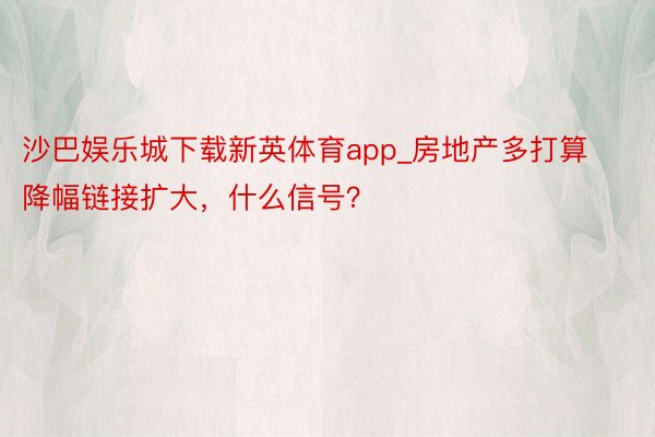 沙巴娱乐城下载新英体育app_房地产多打算降幅链接扩大，什么信号？