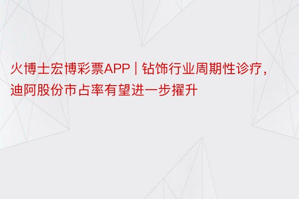 火博士宏博彩票APP | 钻饰行业周期性诊疗，迪阿股份市占率有望进一步擢升