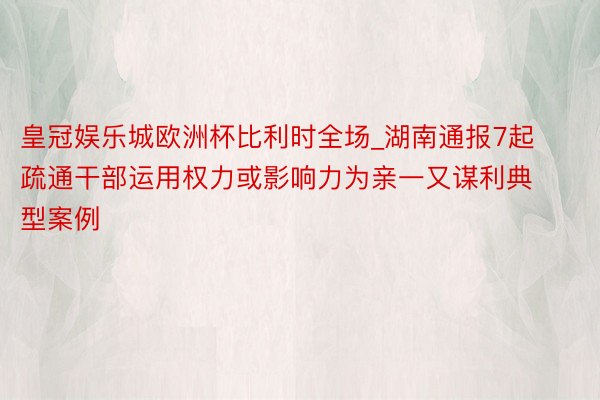 皇冠娱乐城欧洲杯比利时全场_湖南通报7起疏通干部运用权力或影响力为亲一又谋利典型案例