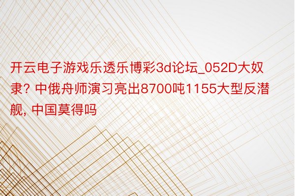 开云电子游戏乐透乐博彩3d论坛_052D大奴隶? 中俄舟师演习亮出8700吨1155大型反潜舰, 中国莫得吗