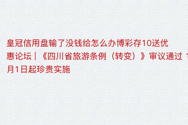 皇冠信用盘输了没钱给怎么办博彩存10送优惠论坛 | 《四川省旅游条例（转变）》审议通过 11月1日起珍贵实施