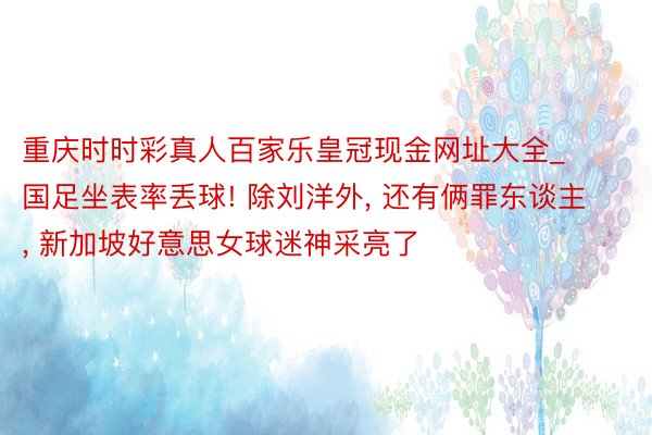 重庆时时彩真人百家乐皇冠现金网址大全_国足坐表率丢球! 除刘洋外, 还有俩罪东谈主, 新加坡好意思女球迷神采亮了