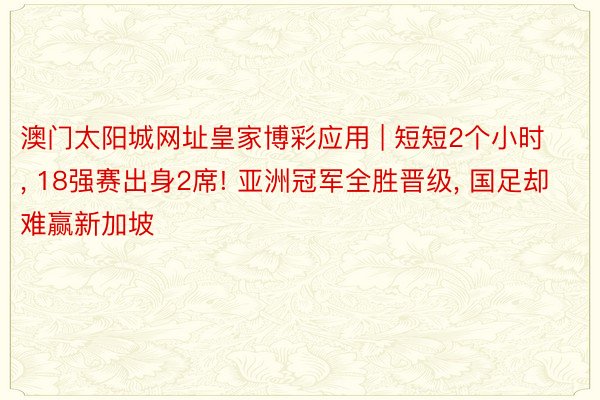 澳门太阳城网址皇家博彩应用 | 短短2个小时, 18强赛出身2席! 亚洲冠军全胜晋级, 国足却难赢新加坡