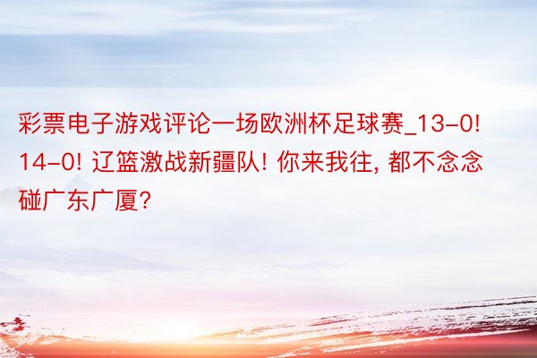 彩票电子游戏评论一场欧洲杯足球赛_13-0! 14-0! 辽篮激战新疆队! 你来我往, 都不念念碰广东广厦?