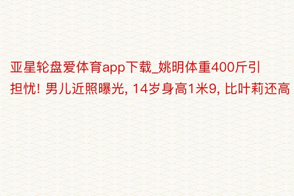 亚星轮盘爱体育app下载_姚明体重400斤引担忧! 男儿近照曝光, 14岁身高1米9, 比叶莉还高