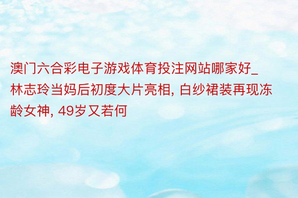 澳门六合彩电子游戏体育投注网站哪家好_林志玲当妈后初度大片亮相, 白纱裙装再现冻龄女神, 49岁又若何