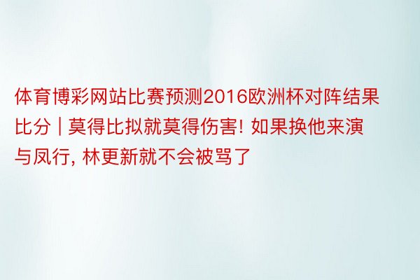 体育博彩网站比赛预测2016欧洲杯对阵结果比分 | 莫得比拟就莫得伤害! 如果换他来演与凤行, 林更新就不会被骂了