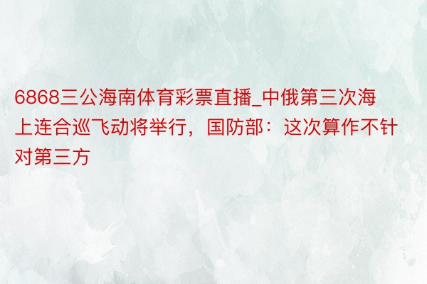 6868三公海南体育彩票直播_中俄第三次海上连合巡飞动将举行，国防部：这次算作不针对第三方