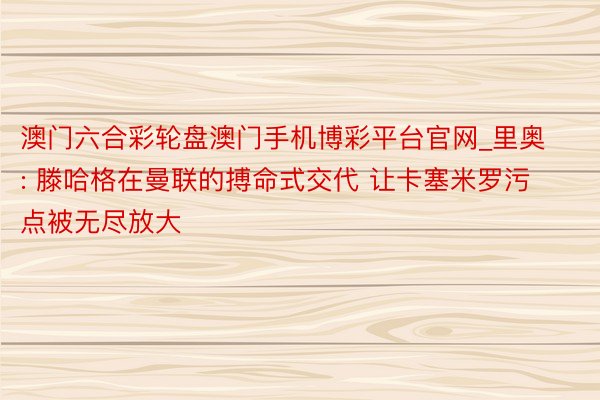 澳门六合彩轮盘澳门手机博彩平台官网_里奥: 滕哈格在曼联的搏命式交代 让卡塞米罗污点被无尽放大