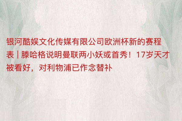 银河酷娱文化传媒有限公司欧洲杯新的赛程表 | 滕哈格说明曼联两小妖或首秀！17岁天才被看好，对利物浦已作念替补