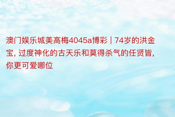 澳门娱乐城美高梅4045a博彩 | 74岁的洪金宝, 过度神化的古天乐和莫得杀气的任贤皆, 你更可爱哪位