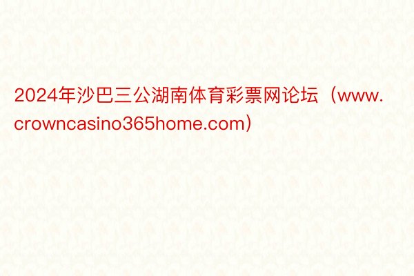 2024年沙巴三公湖南体育彩票网论坛（www.crowncasino365home.com）