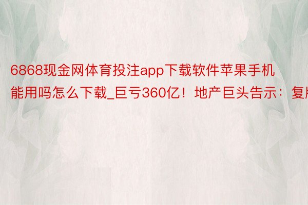 6868现金网体育投注app下载软件苹果手机能用吗怎么下载_巨亏360亿！地产巨头告示：复牌