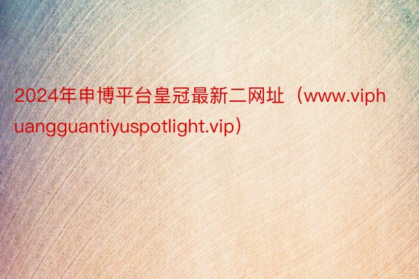 2024年申博平台皇冠最新二网址（www.viphuangguantiyuspotlight.vip）