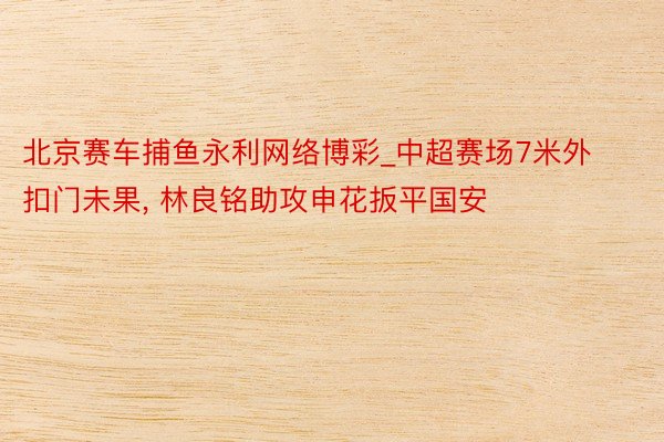 北京赛车捕鱼永利网络博彩_中超赛场7米外扣门未果, 林良铭助攻申花扳平国安