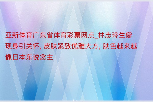 亚新体育广东省体育彩票网点_林志玲生僻现身引关怀, 皮肤紧致优雅大方, 肤色越来越像日本东说念主