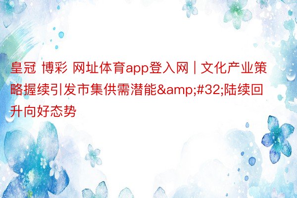 皇冠 博彩 网址体育app登入网 | 文化产业策略握续引发市集供需潜能&#32;陆续回升向好态势