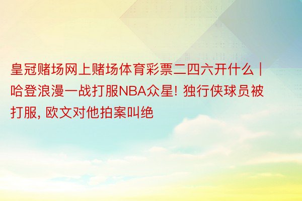 皇冠赌场网上赌场体育彩票二四六开什么 | 哈登浪漫一战打服NBA众星! 独行侠球员被打服, 欧文对他拍案叫绝