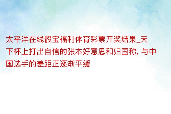 太平洋在线骰宝福利体育彩票开奖结果_天下杯上打出自信的张本好意思和归国称, 与中国选手的差距正逐渐平缓