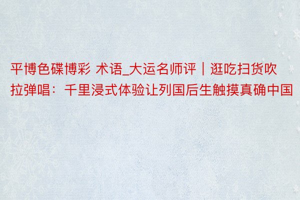 平博色碟博彩 术语_大运名师评｜逛吃扫货吹拉弹唱：千里浸式体验让列国后生触摸真确中国