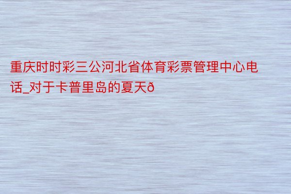 重庆时时彩三公河北省体育彩票管理中心电话_对于卡普里岛的夏天🏜