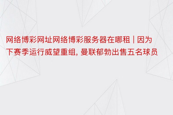 网络博彩网址网络博彩服务器在哪租 | 因为下赛季运行威望重组， 曼联郁勃出售五名球员