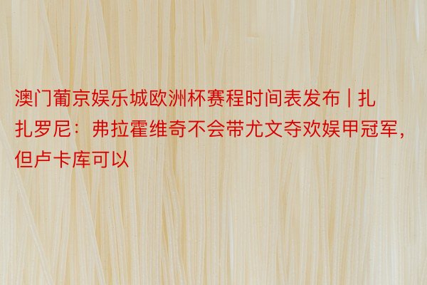 澳门葡京娱乐城欧洲杯赛程时间表发布 | 扎扎罗尼：弗拉霍维奇不会带尤文夺欢娱甲冠军，但卢卡库可以