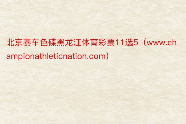 北京赛车色碟黑龙江体育彩票11选5（www.championathleticnation.com）