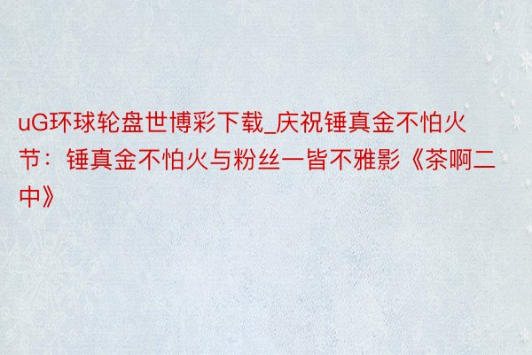 uG环球轮盘世博彩下载_庆祝锤真金不怕火节：锤真金不怕火与粉丝一皆不雅影《茶啊二中》