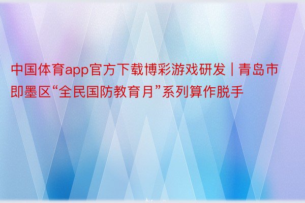 中国体育app官方下载博彩游戏研发 | 青岛市即墨区“全民国防教育月”系列算作脱手