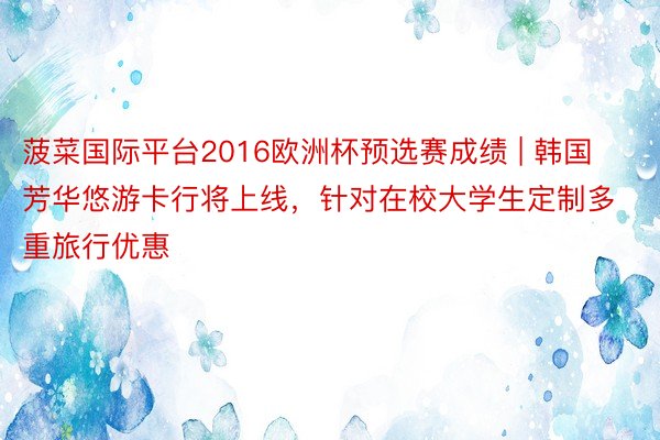 菠菜国际平台2016欧洲杯预选赛成绩 | 韩国芳华悠游卡行将上线，针对在校大学生定制多重旅行优惠