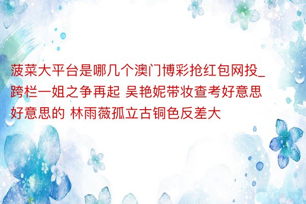 菠菜大平台是哪几个澳门博彩抢红包网投_跨栏一姐之争再起 吴艳妮带妆查考好意思好意思的 林雨薇孤立古铜色反差大