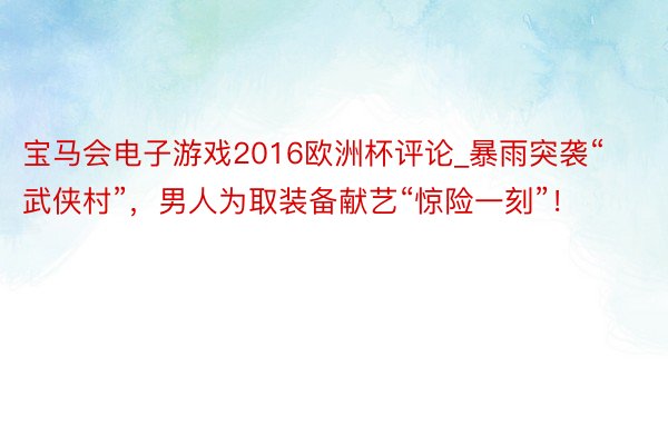 宝马会电子游戏2016欧洲杯评论_暴雨突袭“武侠村”，男人为取装备献艺“惊险一刻”！