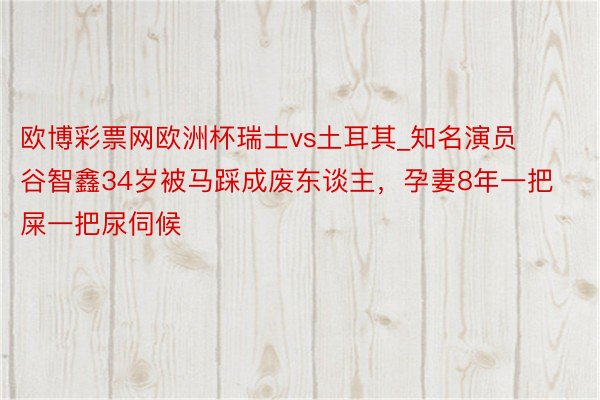 欧博彩票网欧洲杯瑞士vs土耳其_知名演员谷智鑫34岁被马踩成废东谈主，孕妻8年一把屎一把尿伺候