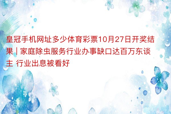 皇冠手机网址多少体育彩票10月27日开奖结果 | 家庭除虫服务行业办事缺口达百万东谈主 行业出息被看好