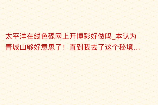 太平洋在线色碟网上开博彩好做吗_本认为青城山够好意思了！直到我去了这个秘境…