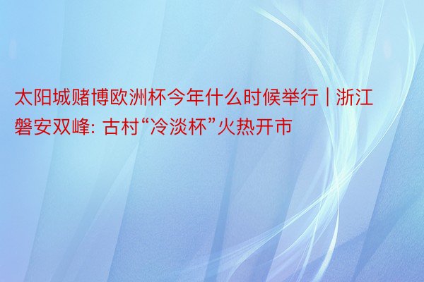 太阳城赌博欧洲杯今年什么时候举行 | 浙江磐安双峰: 古村“冷淡杯”火热开市