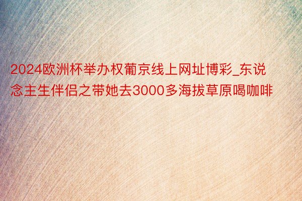 2024欧洲杯举办权葡京线上网址博彩_东说念主生伴侣之带她去3000多海拔草原喝咖啡